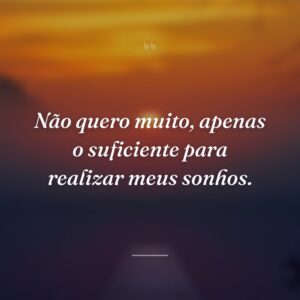 Não quero muito, apenas o suficiente para realizar meus sonhos.