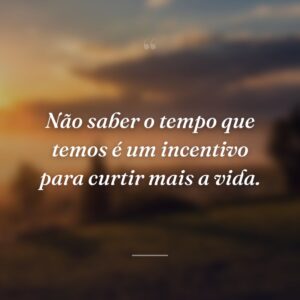 Não saber o tempo que temos é um incentivo para curtir mais a vida.