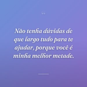 Não tenha dúvidas de que largo tudo para te ajudar, porque você é minha melhor metade.