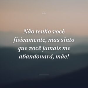 Não tenho você fisicamente, mas sinto que você jamais me abandonará, mãe!