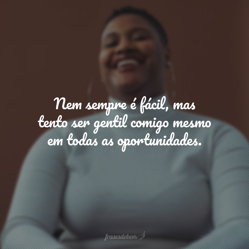 Nem sempre é fácil, mas tento ser gentil comigo mesmo em todas as oportunidades.