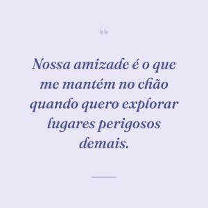 Nossa amizade é o que me mantém no chão quando quero explorar lugares perigosos demais.