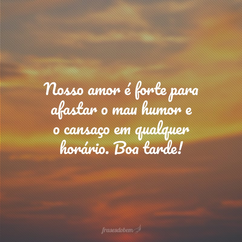 Nosso amor é forte para afastar o mau humor e o cansaço em qualquer horário. Boa tarde!