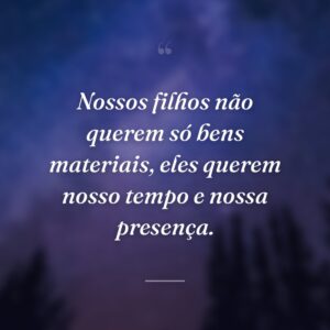 Nossos filhos não querem só bens materiais, eles querem nosso tempo e nossa presença.