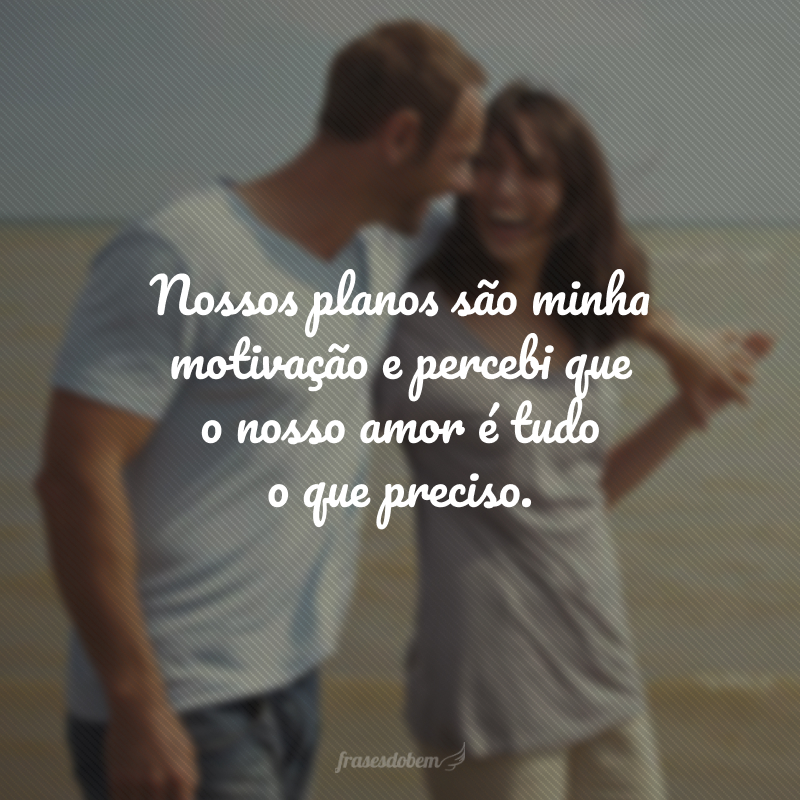 Nossos planos são minha motivação e percebi que o nosso amor é tudo o que preciso.