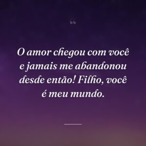 O amor chegou com você e jamais me abandonou desde então! Filho, você é meu mundo.