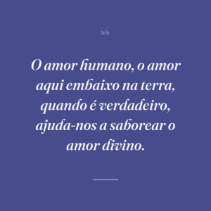 O amor humano, o amor aqui embaixo na terra, quando é verdadeiro, ajuda-nos a saborear o amor divino.