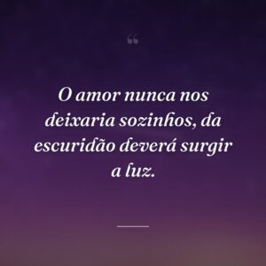 O amor nunca nos deixaria sozinhos, da escuridão deverá surgir a luz.
