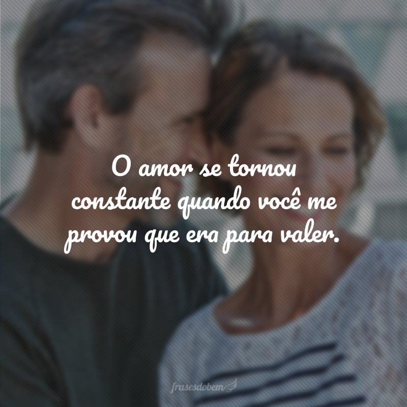 O amor se tornou constante quando você me provou que era para valer.