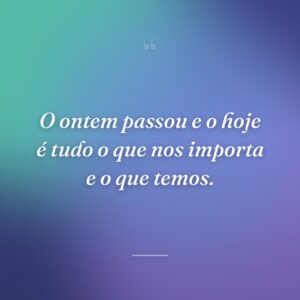 O ontem passou e o hoje é tudo o que nos importa e o que temos.