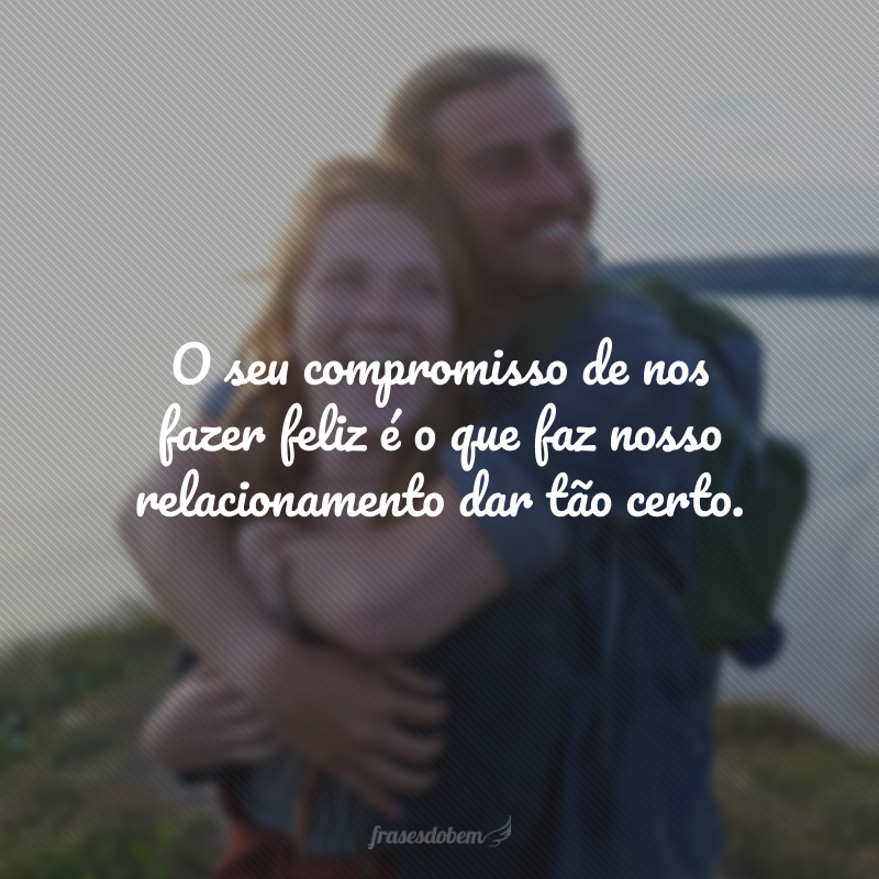 O seu compromisso de nos fazer feliz é o que faz nosso relacionamento dar tão certo.