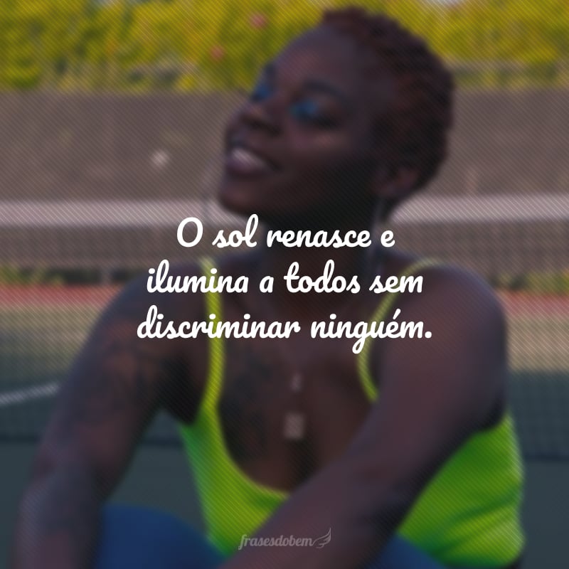 O sol renasce e ilumina a todos sem discriminar ninguém.