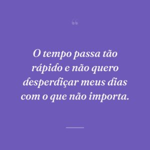 O tempo passa tão rápido e não quero desperdiçar meus dias com o que não importa.