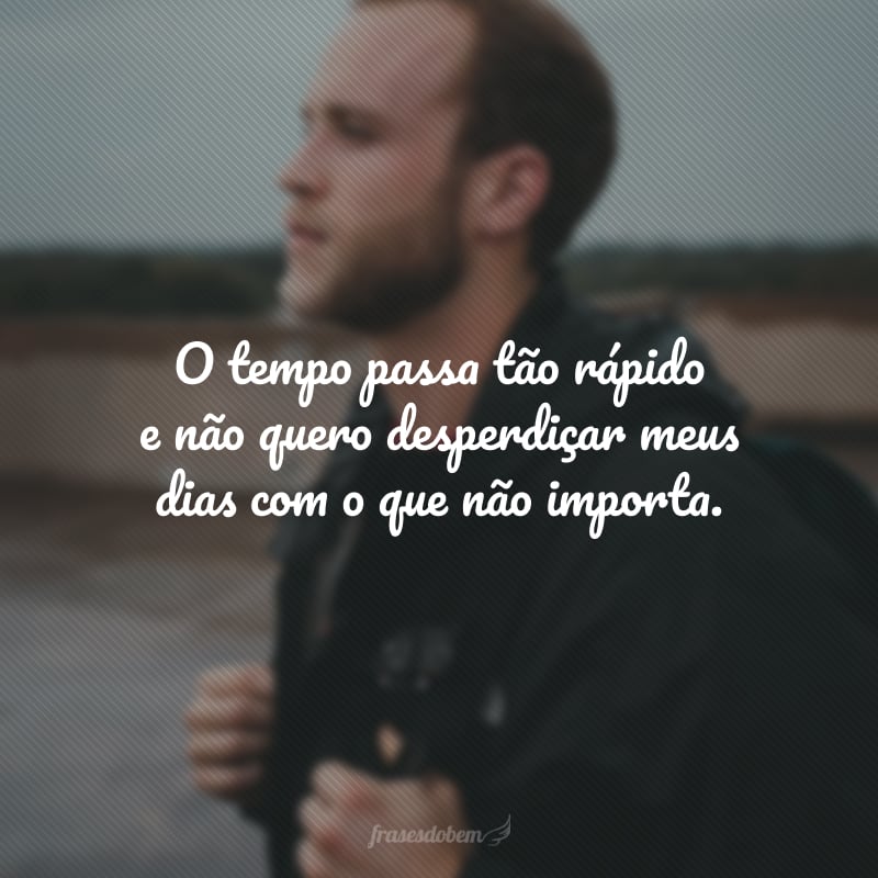 O tempo passa tão rápido e não quero desperdiçar meus dias com o que não importa.