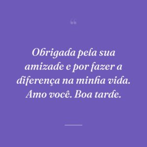 Obrigada pela sua amizade e por fazer a diferença na minha vida. Amo você. Boa tarde.