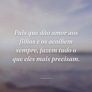 Pais que dão amor aos filhos e os acolhem sempre, fazem tudo o que eles mais precisam.