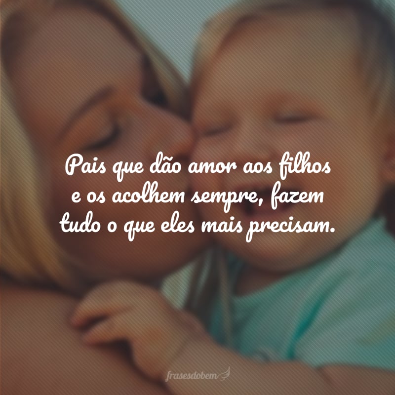 Pais que dão amor aos filhos e os acolhem sempre, fazem tudo o que eles mais precisam.