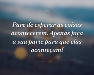 Pare de esperar as coisas acontecerem. Apenas faça a sua parte para que elas aconteçam!