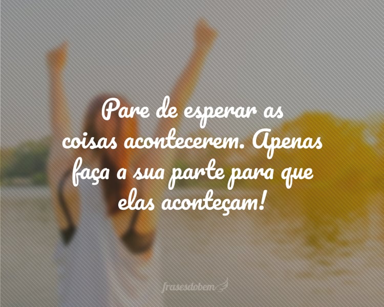 Pare de esperar as coisas acontecerem. Apenas faça a sua parte para que elas aconteçam!