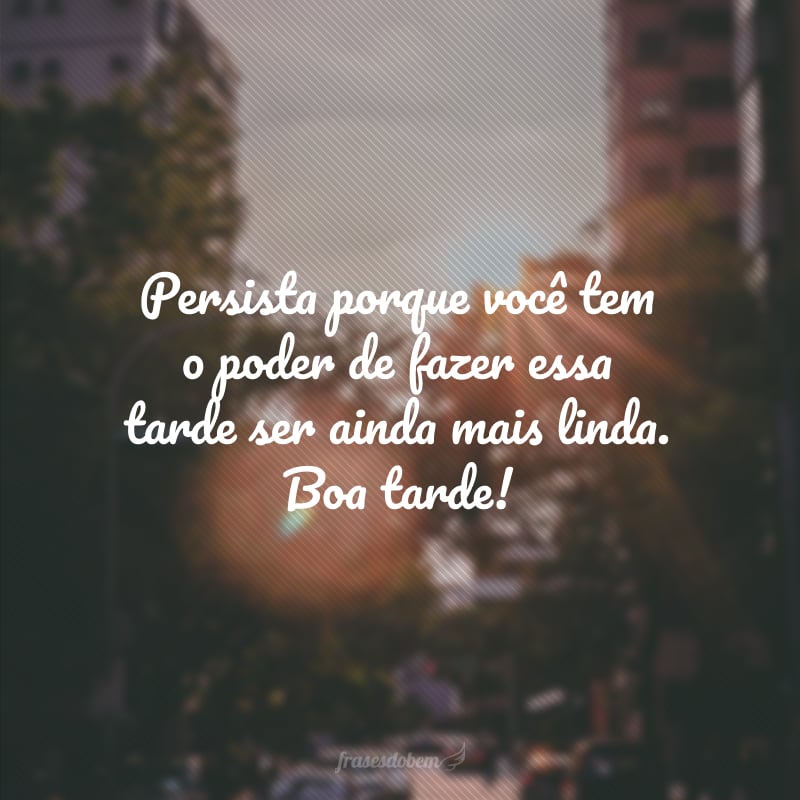 Persista porque você tem o poder de fazer essa tarde ser ainda mais linda. Boa tarde!