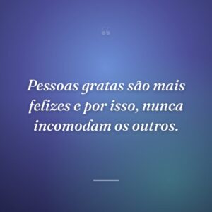 Pessoas gratas são mais felizes e por isso, nunca incomodam os outros.