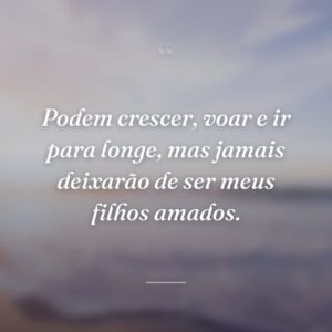 Podem crescer, voar e ir para longe, mas jamais deixarão de ser meus filhos amados.