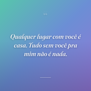 Qualquer lugar com você é casa. Tudo sem você pra mim não é nada.
