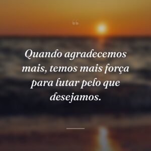 Quando agradecemos mais, temos mais força para lutar pelo que desejamos.