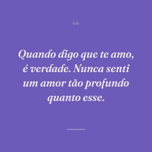 Quando digo que te amo, é verdade. Nunca senti um amor tão profundo quanto esse.