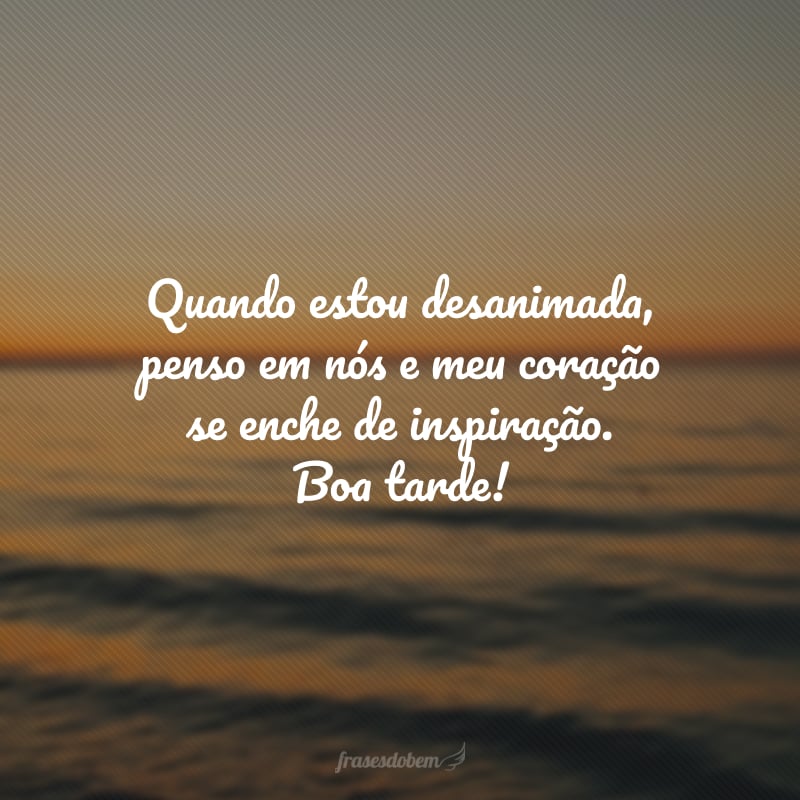 Quando estou desanimada, penso em nós e meu coração se enche de inspiração. Boa tarde!