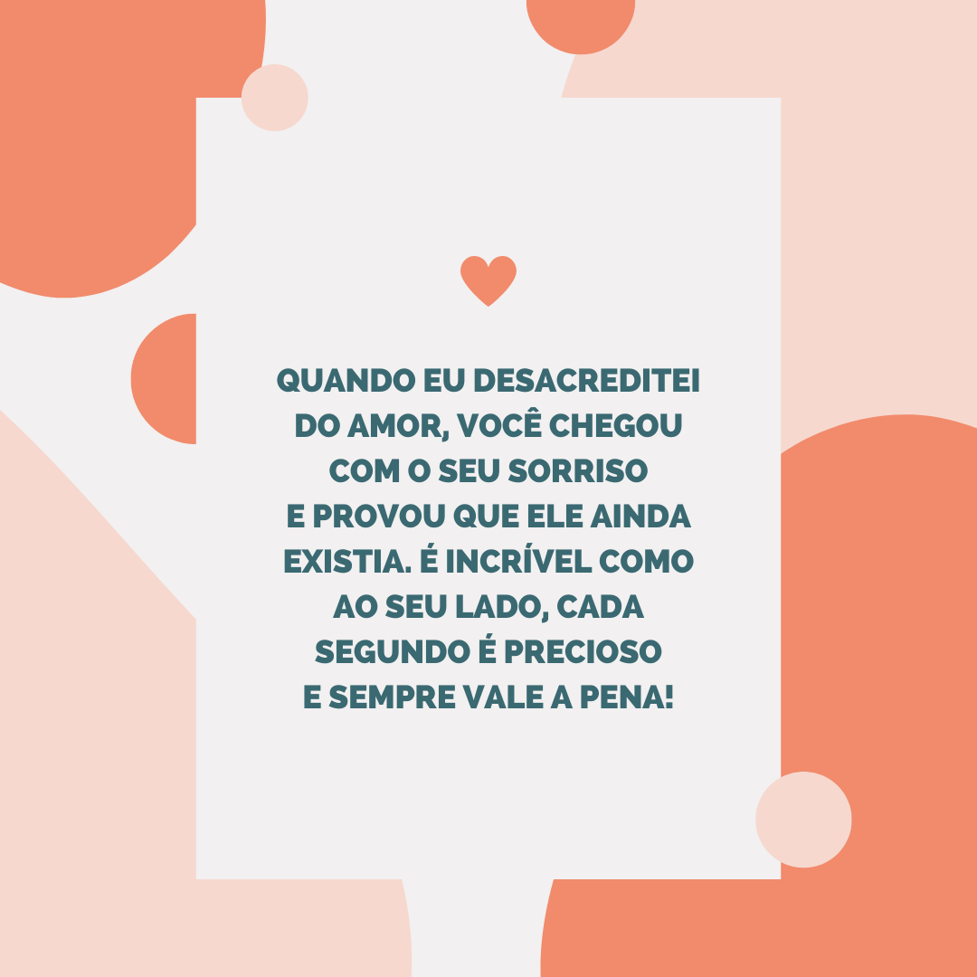 Quando eu desacreditei do amor, você chegou com o seu sorriso e provou que ele ainda existia. É incrível como ao seu lado, cada segundo é precioso e sempre vale a pena!