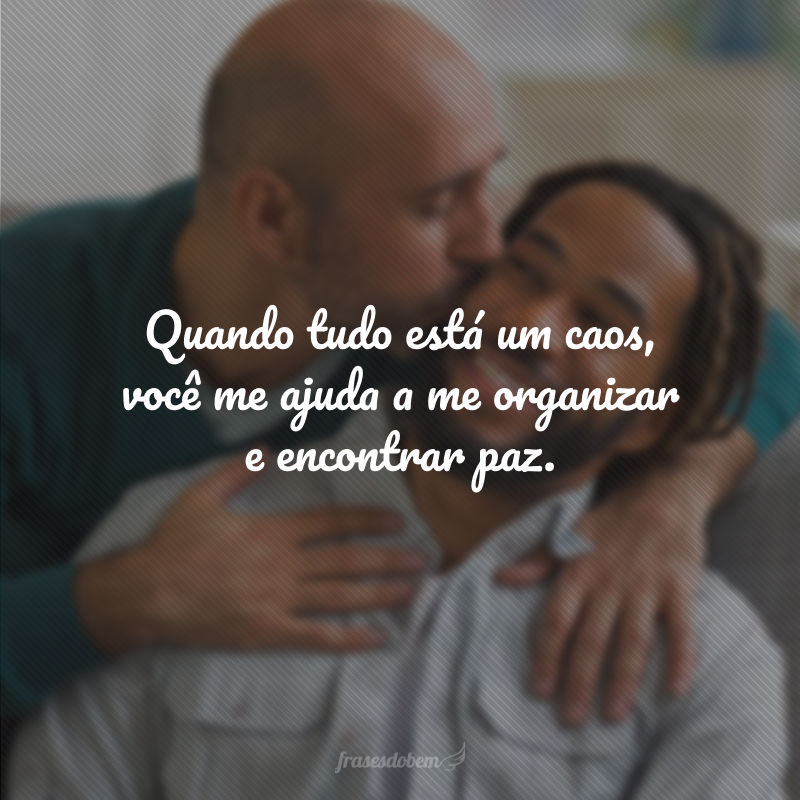 Quando tudo está um caos, você me ajuda a me organizar e encontrar paz.