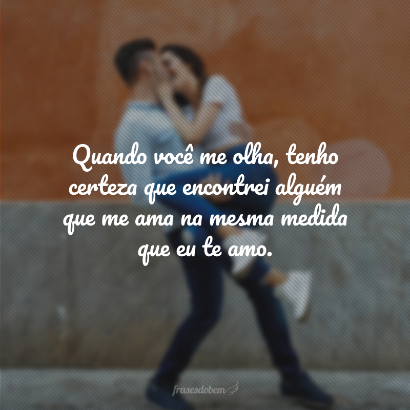 Quando você me olha, tenho certeza que encontrei alguém que me ama na mesma medida que eu te amo.