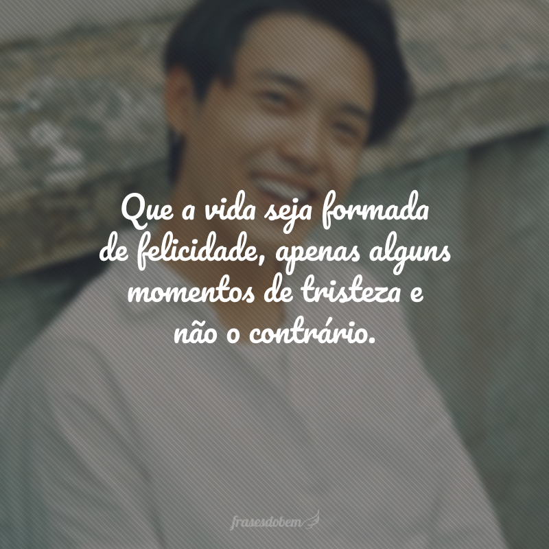 Que a vida seja formada de felicidade, apenas alguns momentos de tristeza e não o contrário.