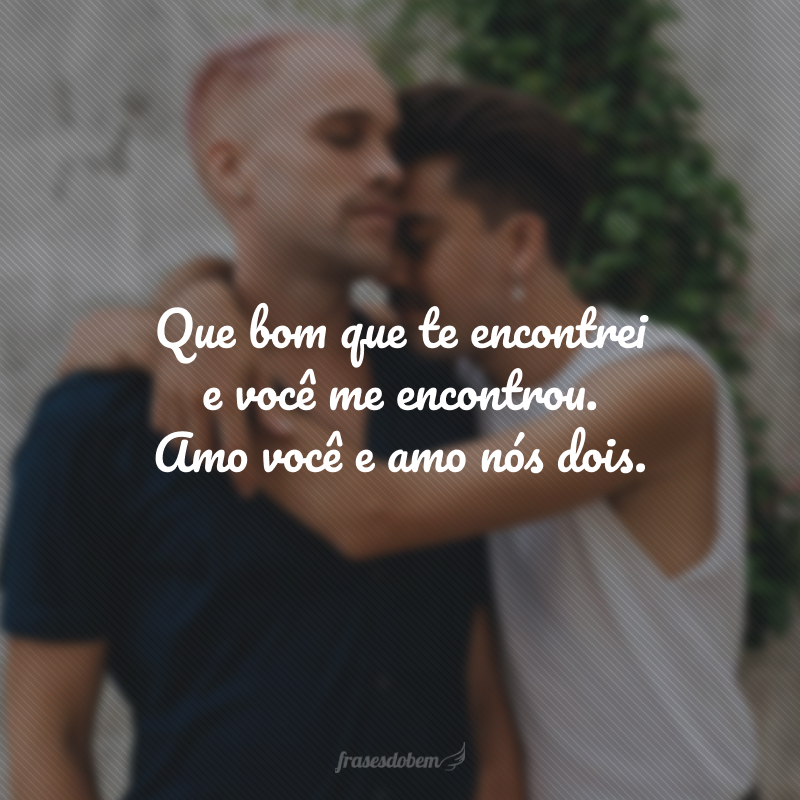 Que bom que te encontrei e você me encontrou. Amo você e amo nós dois.