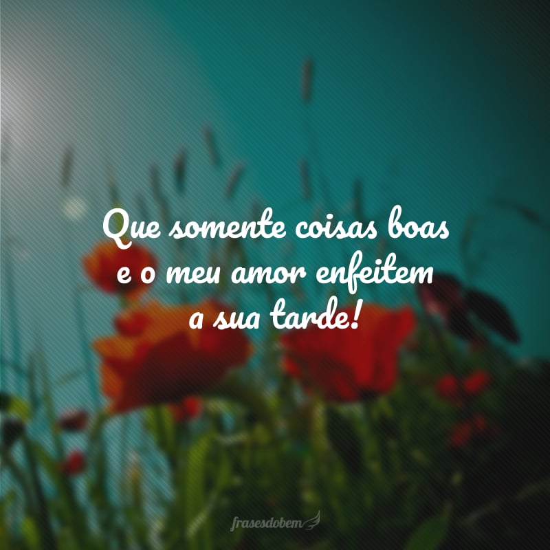 Que somente coisas boas e o meu amor enfeitem a sua tarde!