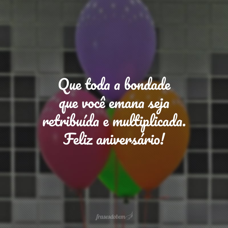 Que toda a bondade que você emana seja retribuída e multiplicada. Feliz aniversário!