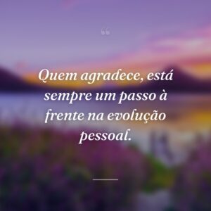Quem agradece, está sempre um passo à frente na evolução pessoal.