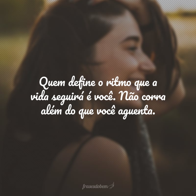 Quem define o ritmo que a vida seguirá é você. Não corra além do que você aguenta.