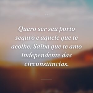 Quero ser seu porto seguro e aquele que te acolhe. Saiba que te amo independente das circunstâncias.