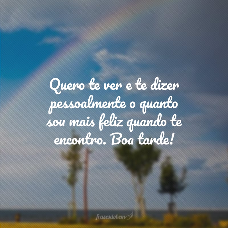 Quero te ver e te dizer pessoalmente o quanto sou mais feliz quando te encontro. Boa tarde!