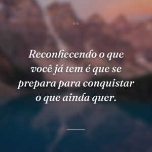 Reconhecendo o que você já tem é que se prepara para conquistar o que ainda quer.