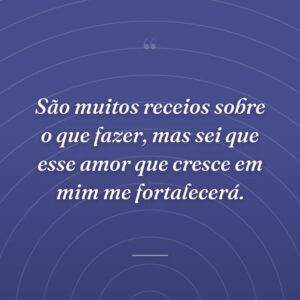 São muitos receios sobre o que fazer, mas sei que esse amor que cresce em mim me fortalecerá.