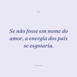 Se não fosse em nome do amor, a energia dos pais se esgotaria.