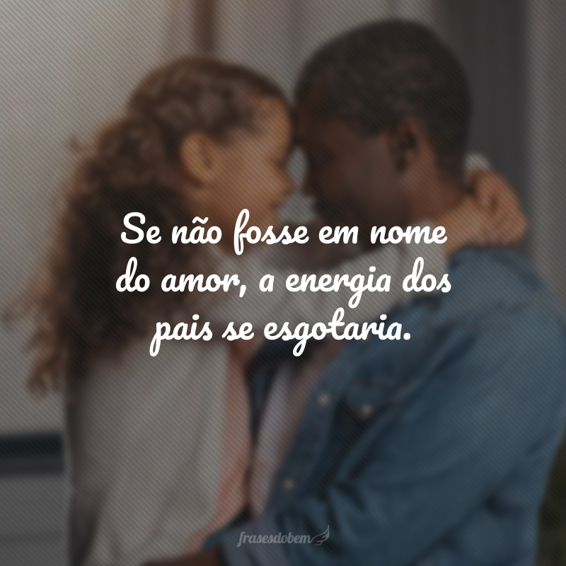 Se não fosse em nome do amor, a energia dos pais se esgotaria.