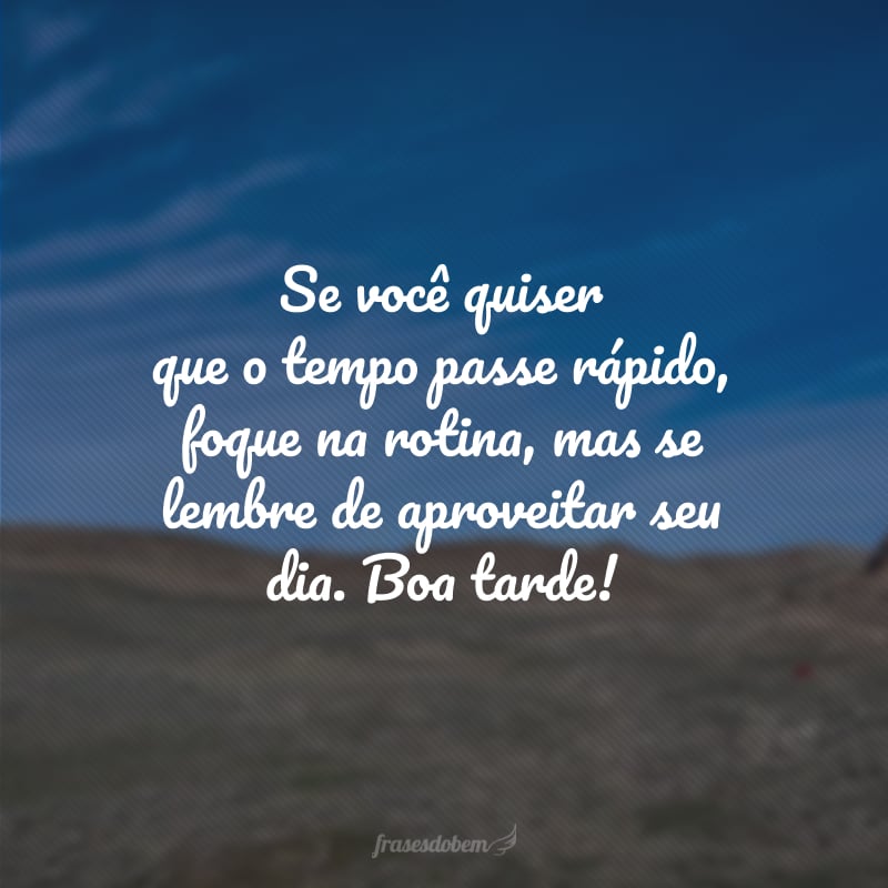 Se você quiser que o tempo passe rápido, foque na rotina, mas se lembre de aproveitar seu dia. Boa tarde!