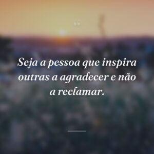 Seja a pessoa que inspira outras a agradecer e não a reclamar.