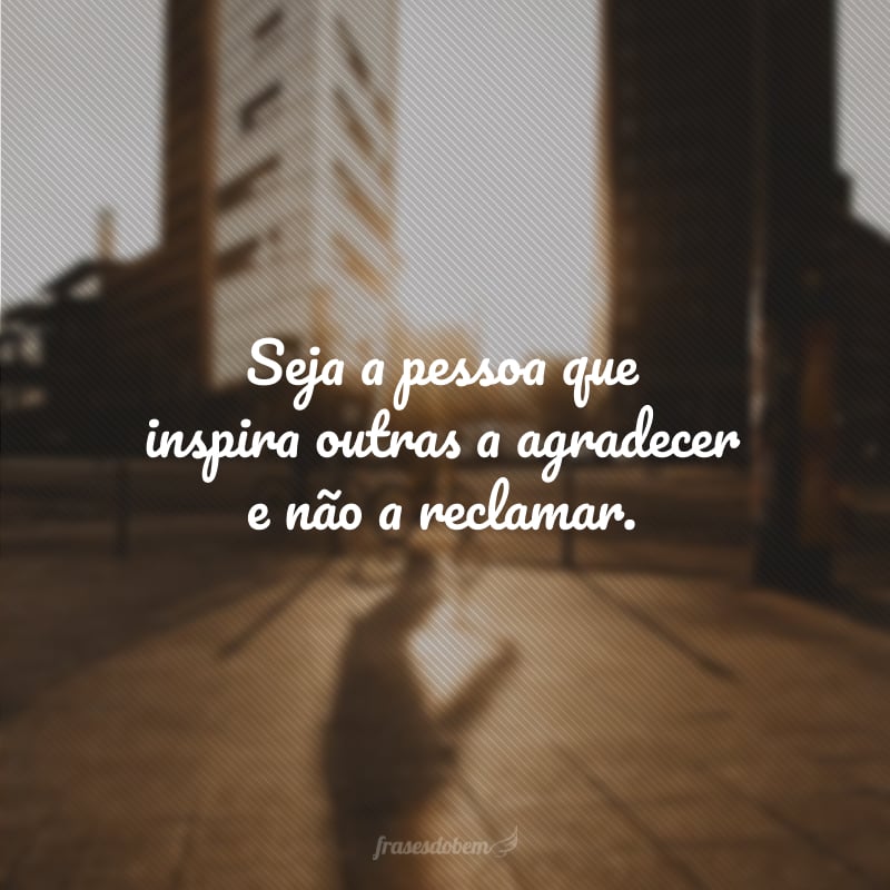 Seja a pessoa que inspira outras a agradecer e não a reclamar.