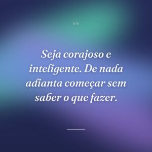 Seja corajoso e inteligente. De nada adianta começar sem saber o que fazer.