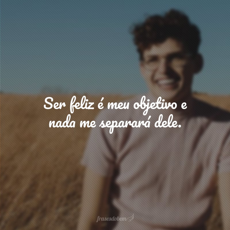 Ser feliz é meu objetivo e nada me separará dele.